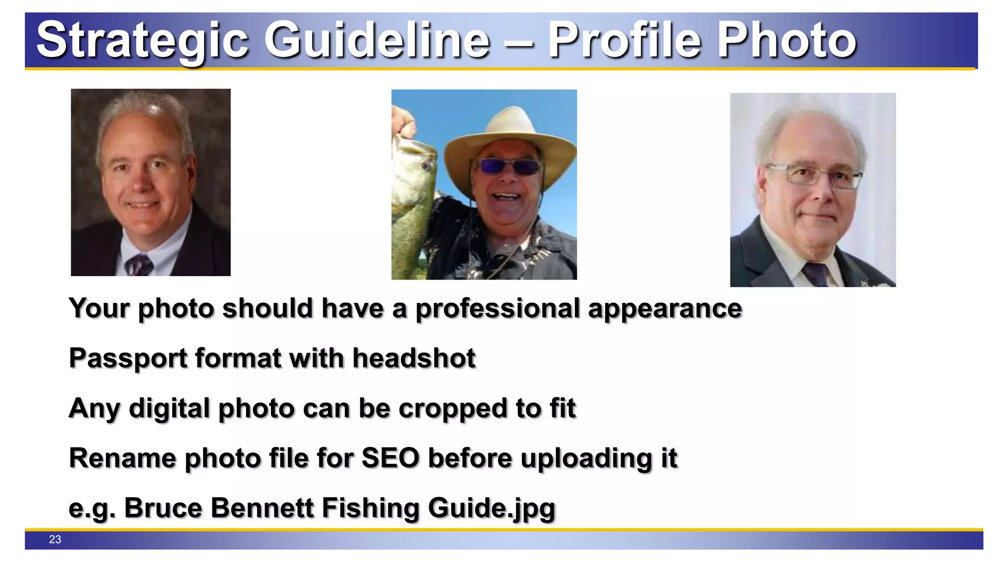 23
Your photo should have a professional appearance
Passport format with headshot
Any digital photo can be cropped to fit
Rename photo file for SEO before uploading it
e.g. Bruce Bennett Fishing Guide.jpg
Strategic Guideline – Profile Photo
 