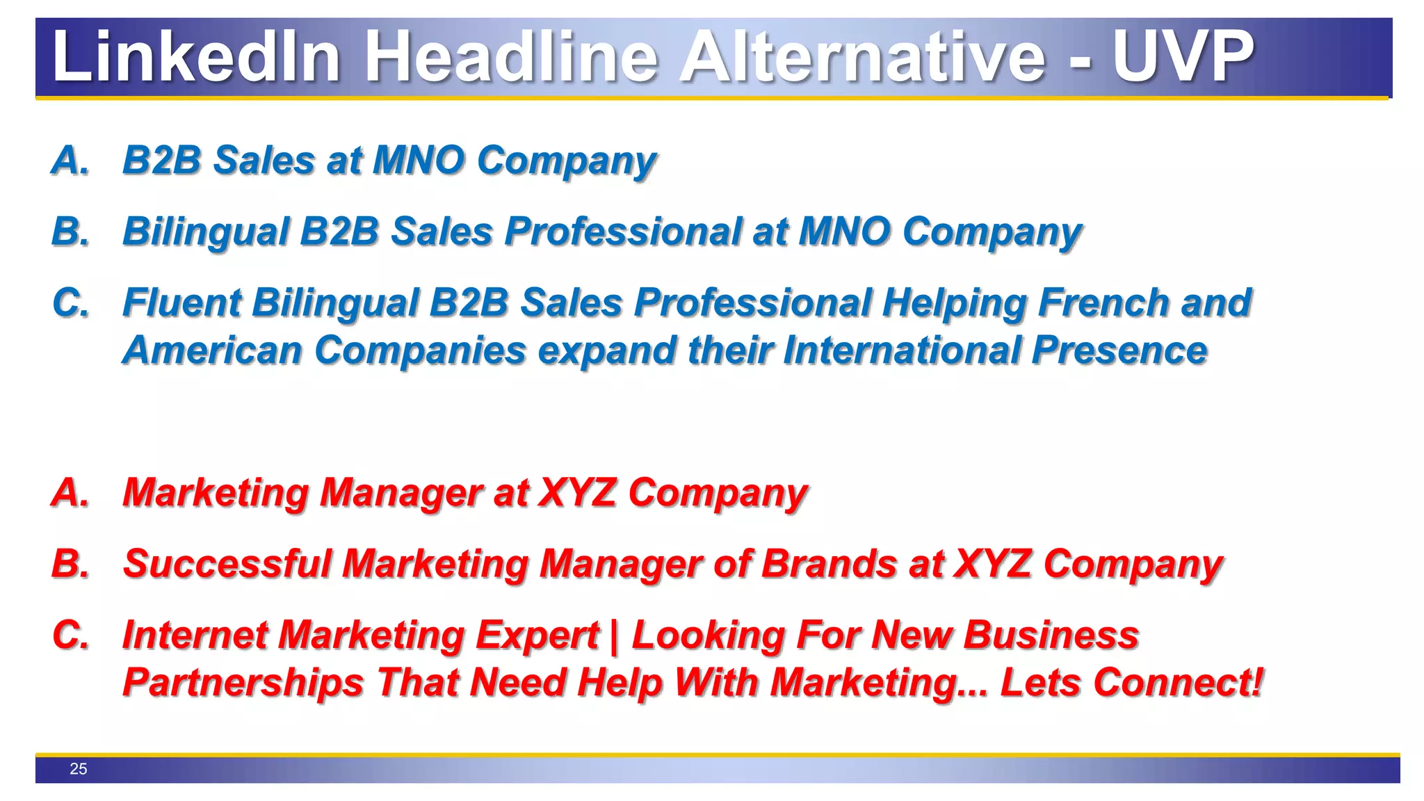 25
A. B2B Sales at MNO Company
B. Bilingual B2B Sales Professional at MNO Company
C. Fluent Bilingual B2B Sales Professional Helping French and
American Companies expand their International Presence
A. Marketing Manager at XYZ Company
B. Successful Marketing Manager of Brands at XYZ Company
C. Internet Marketing Expert | Looking For New Business
Partnerships That Need Help With Marketing... Lets Connect!
LinkedIn Headline Alternative - UVP
 