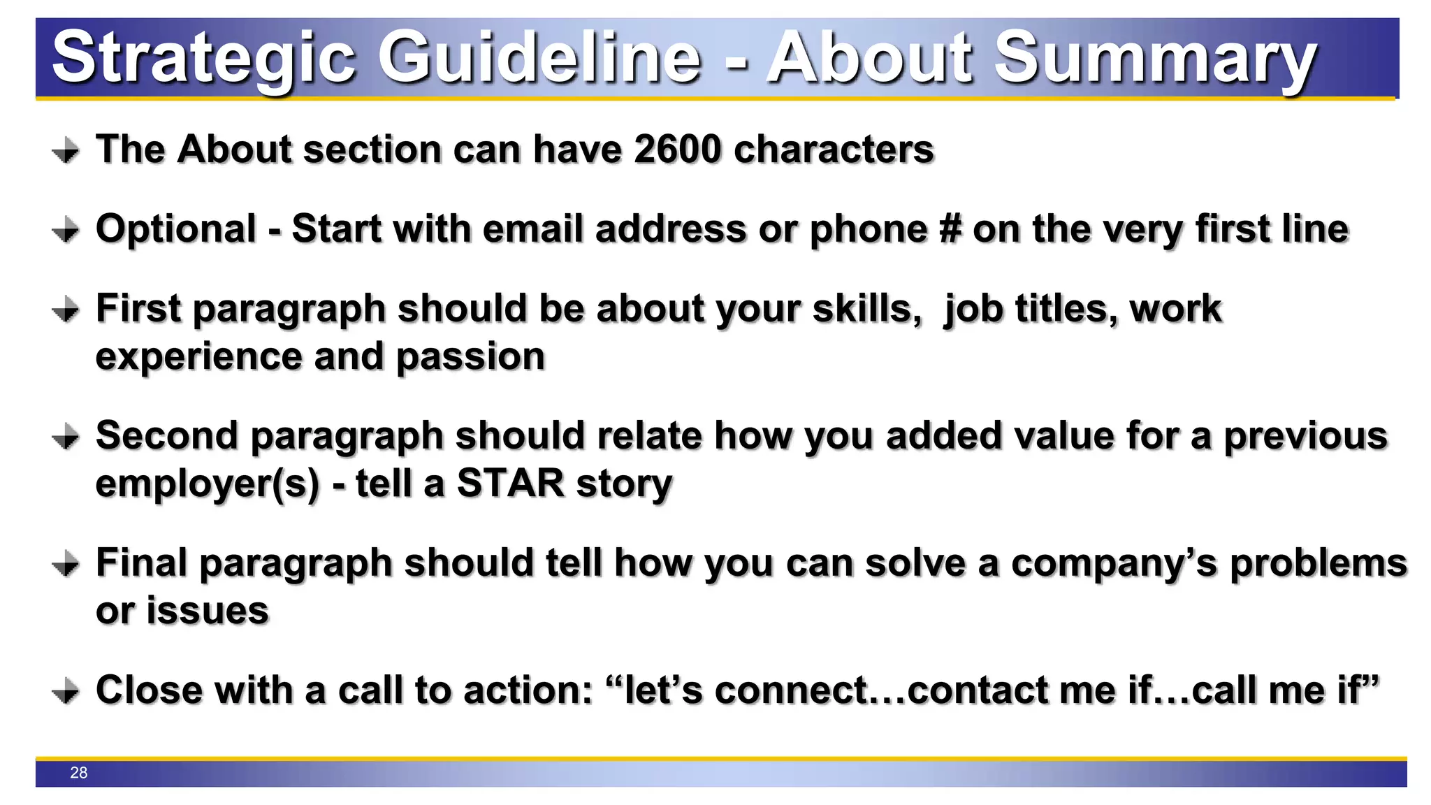 28
The About section can have 2600 characters
Optional - Start with email address or phone # on the very first line
First paragraph should be about your skills, job titles, work
experience and passion
Second paragraph should relate how you added value for a previous
employer(s) - tell a STAR story
Final paragraph should tell how you can solve a company’s problems
or issues
Close with a call to action: “let’s connect…contact me if…call me if”
Strategic Guideline - About Summary
 