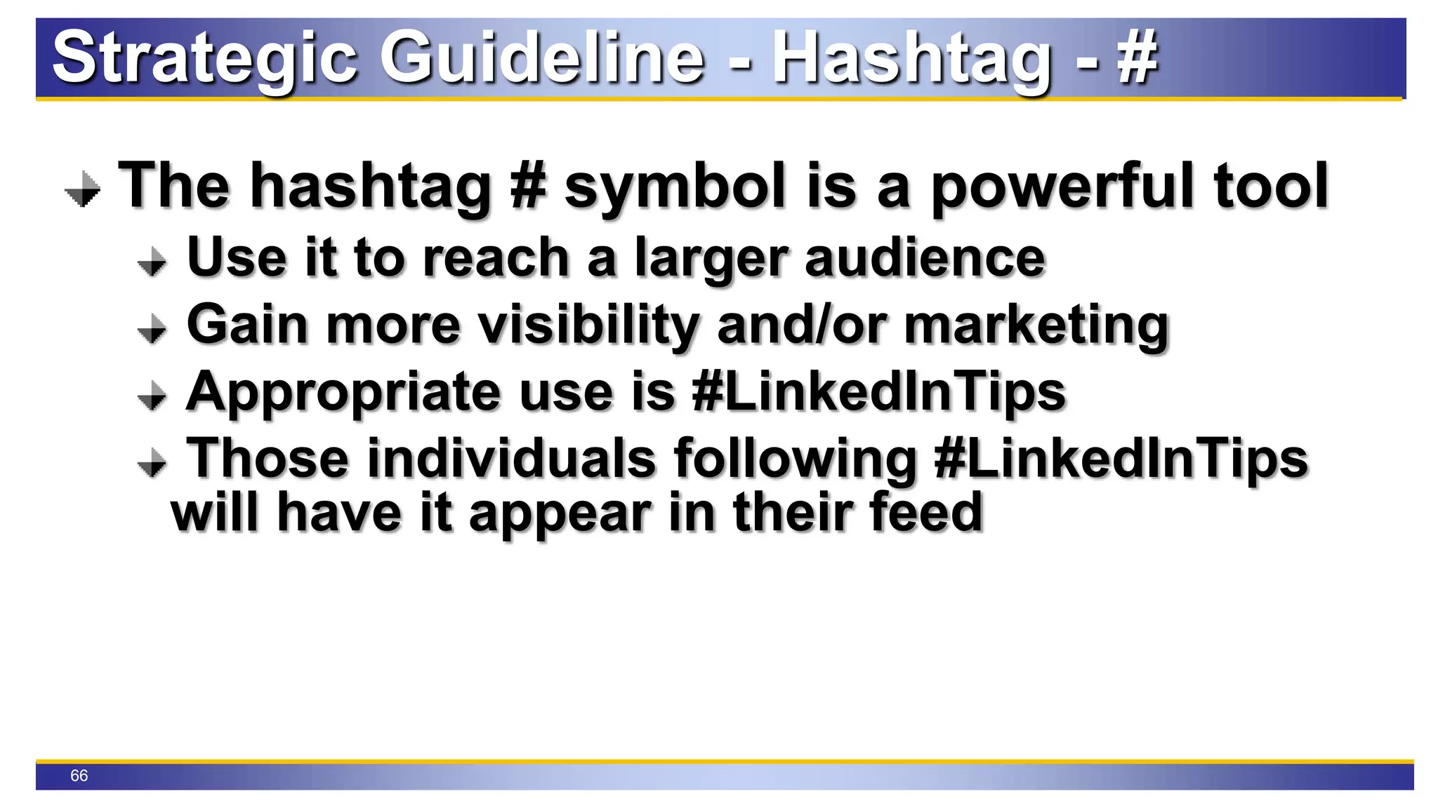 66
Strategic Guideline - Hashtag - #
The hashtag # symbol is a powerful tool
Use it to reach a larger audience
Gain more visibility and/or marketing
Appropriate use is #LinkedInTips
Those individuals following #LinkedInTips
will have it appear in their feed
 