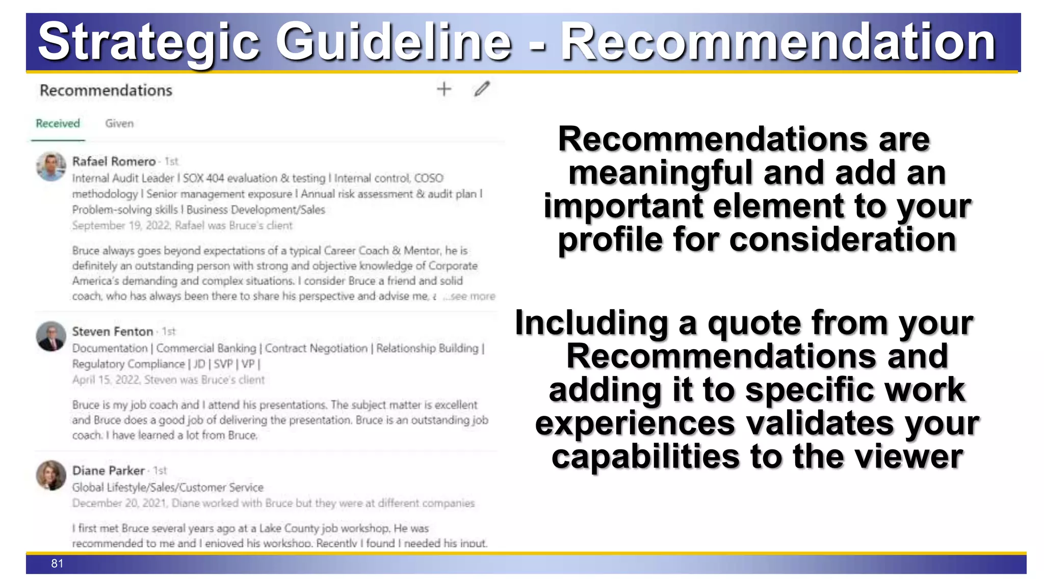 81
Strategic Guideline - Recommendation
Recommendations are
meaningful and add an
important element to your
profile for consideration
Including a quote from your
Recommendations and
adding it to specific work
experiences validates your
capabilities to the viewer
 