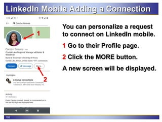 102
LinkedIn Mobile Adding a Connection
You can personalize a request
to connect on LinkedIn mobile.
1 Go to their Profile page.
2 Click the MORE button.
A new screen will be displayed.
1
2
 