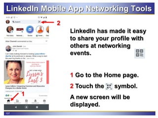 107
LinkedIn Mobile App Networking Tools
LinkedIn has made it easy
to share your profile with
others at networking
events.
1 Go to the Home page.
2 Touch the symbol.
A new screen will be
displayed.
2
1
 