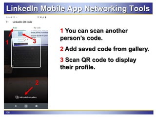 108
LinkedIn Mobile App Networking Tools
1 You can scan another
person’s code.
2 Add saved code from gallery.
3 Scan QR code to display
their profile.
1
2
3
 