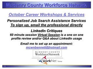 111
McHenry County Workforce Network
October Career Workshops & Services
Personalized Job Search Assistance Services
To sign up, email the professional directly
LinkedIn Critiques
60 minute session Virtual Session is a one on one
profile review and/or Q&A about LinkedIn usage
Email me to set up an appointment:
mcwnbennett@hotmail.com
 