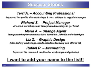112
Success Stories
Terri A. – Accounting Professional
Improved her profile after workshops & 1on1 critique to negotiate new job
Richard S. – Project Manager
Attended workshops and incorporated learnings to get hired
Maria A. – Change Agent
Incorporated my recommendations, found on LinkedIn and offered job
Liz Z. – Graphic Design
Attended my workshops, used LinkedIn effectively and offered job
Rafael R. – Accounting
Improved his resume & profile after workshops and got hired
I want to add your name to the list!!
 