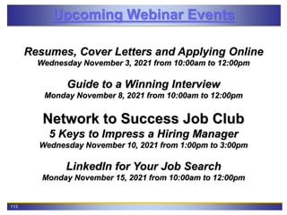 113
Upcoming Webinar Events
Resumes, Cover Letters and Applying Online
Wednesday November 3, 2021 from 10:00am to 12:00pm
Guide to a Winning Interview
Monday November 8, 2021 from 10:00am to 12:00pm
Network to Success Job Club
5 Keys to Impress a Hiring Manager
Wednesday November 10, 2021 from 1:00pm to 3:00pm
LinkedIn for Your Job Search
Monday November 15, 2021 from 10:00am to 12:00pm
 