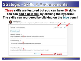 26
Three skills are featured but you can have 50 skills
You can add a new skill by clicking the hyperlink
The skills can reordered by clicking on the blue pencil
Strategic - Skills & Endorsements
2
1
3
47 more
 