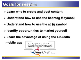 3
Goals for session
Learn why to create and post content
Understand how to use the hashtag # symbol
Understand how to use the at @ symbol
Identify opportunities to market yourself
Learn the advantage of using the LinkedIn
mobile app
 