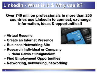 4
LinkedIn - What is it & Why use it?
Over 740 million professionals in more than 200
countries use LinkedIn to connect, exchange
information, ideas & opportunities!!
Virtual Resume
Create an Internet Presence
Business Networking Site
Research Individual or Company
 Norm Galvin at InsightsNow
Find Employment Opportunities
Networking, networking, networking!
 