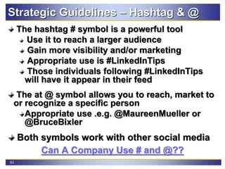 63
Strategic Guidelines – Hashtag & @
The hashtag # symbol is a powerful tool
Use it to reach a larger audience
Gain more visibility and/or marketing
Appropriate use is #LinkedInTips
Those individuals following #LinkedInTips
will have it appear in their feed
The at @ symbol allows you to reach, market to
or recognize a specific person
Appropriate use .e.g. @MaureenMueller or
@BruceBixler
Both symbols work with other social media
Can A Company Use # and @??
 