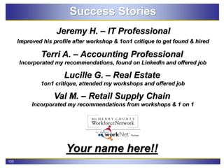 100
Success Stories
Jeremy H. – IT Professional
Improved his profile after workshop & 1on1 critique to get found & hired
Terri A. – Accounting Professional
Incorporated my recommendations, found on LinkedIn and offered job
Lucille G. – Real Estate
1on1 critique, attended my workshops and offered job
Val M. – Retail Supply Chain
Incorporated my recommendations from workshops & 1 on 1
Your name here!!
 