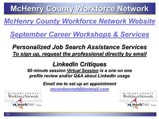 101
McHenry County Workforce Network
September Career Workshops & Services
McHenry County Workforce Network Website
Personalized Job Search Assistance Services
To sign up, request the professional directly by email
LinkedIn Critiques
60 minute session Virtual Session is a one on one
profile review and/or Q&A about LinkedIn usage
Email me to set up an appointment
mcwnbennett@hotmail.com
 