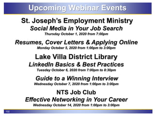102
Upcoming Webinar Events
St. Joseph’s Employment Ministry
Social Media in Your Job Search
Thursday October 1, 2020 from 7:00pm
Resumes, Cover Letters & Applying Online
Monday October 5, 2020 from 1:00pm to 3:00pm
Lake Villa District Library
LinkedIn Basics & Best Practices
Tuesday October 6, 2020 from 7:00pm to 8:30pm
Guide to a Winning Interview
Wednesday October 7, 2020 from 1:00pm to 3:00pm
NTS Job Club
Effective Networking in Your Career
Wednesday October 14, 2020 from 1:00pm to 3:00pm
 