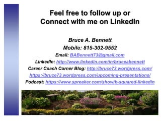 Feel free to follow up or
Connect with me on LinkedIn
Bruce A. Bennett
Mobile: 815-302-9552
Email: BABennett73@gmail.com
LinkedIn: http://www.linkedin.com/in/bruceabennett
Career Coach Corner Blog: http://bruce73.wordpress.com/
https://bruce73.wordpress.com/upcoming-presentations/
Podcast: https://www.spreaker.com/show/b-squared-linkedin
 