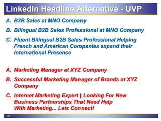 26
A. B2B Sales at MNO Company
B. Bilingual B2B Sales Professional at MNO Company
C. Fluent Bilingual B2B Sales Professional Helping
French and American Companies expand their
International Presence
A. Marketing Manager at XYZ Company
B. Successful Marketing Manager of Brands at XYZ
Company
C. Internet Marketing Expert | Looking For New
Business Partnerships That Need Help
With Marketing... Lets Connect!
LinkedIn Headline Alternative - UVP
 