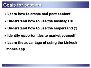 5
Goals for session
Learn how to create and post content
Understand how to use the hashtags #
Understand how to use the ampersand @
Identify opportunities to market yourself
Learn the advantage of using the LinkedIn
mobile app
 