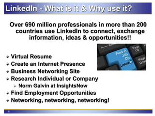 6
LinkedIn - What is it & Why use it?
Over 690 million professionals in more than 200
countries use LinkedIn to connect, exchange
information, ideas & opportunities!!
Virtual Resume
Create an Internet Presence
Business Networking Site
Research Individual or Company
 Norm Galvin at InsightsNow
Find Employment Opportunities
Networking, networking, networking!
 