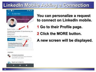 88
LinkedIn Mobile Adding a Connection
You can personalize a request
to connect on LinkedIn mobile.
1 Go to their Profile page.
2 Click the MORE button.
A new screen will be displayed.
2
1
 