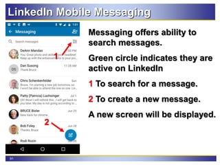 91
LinkedIn Mobile Messaging
Messaging offers ability to
search messages.
Green circle indicates they are
active on LinkedIn
1 To search for a message.
2 To create a new message.
A new screen will be displayed.
2
1
 
