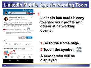 93
LinkedIn Mobile App Networking Tools
LinkedIn has made it easy
to share your profile with
others at networking
events.
1 Go to the Home page.
2 Touch the symbol.
A new screen will be
displayed.
1
2
 