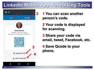 95
LinkedIn Mobile App Networking Tools
1 You can scan another
person’s code.
2 Your code is displayed
for scanning.
3 Share your code via
email, tweet, Facebook, etc.
4 Save Qcode to your
phone.
21
4
3
 