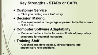 11
Key Strengths - STARs or CARs
Customer Service
“Are you calling me a liar” story.
Decision Making
Our equipment in the garage appeared to be the source
of the fire.
Computer Software Adaptability
Became the beta tester for new rollouts of proprietary
programs for regional managers.
Training Staff
Coached and developed 22 direct reports into
supervisory role positions.
 