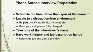 16
Phone Screen Interview Preparation
Schedule the time rather than spur of the moment
Locate to a distraction-free environment
No pets, no TV, no Radio, no computer
Have your cell phone fully charged
Take note of the interviewer’s name
Have work history and job description handy
Relate the job and your key skills
 