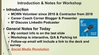 2
Introduction & Notes for Workshop
Introduction
MCWN Volunteer since 2010 & Contractor from 2018
Career Coach Corner Blogger & Presenter
B² Discuss LinkedIn Podcaster
General Notes for Today
My contact info is on the last slide
Workshop is interactive, Q/A & Parking lot
Follow-up email will include a link to the deck and
survey
Social Media Revolution
 