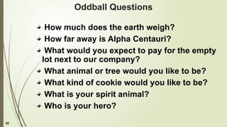 25
Oddball Questions
How much does the earth weigh?
How far away is Alpha Centauri?
What would you expect to pay for the empty
lot next to our company?
What animal or tree would you like to be?
What kind of cookie would you like to be?
What is your spirit animal?
Who is your hero?
 