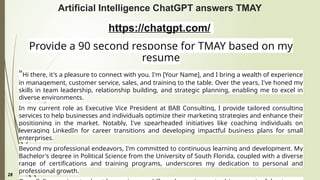 28
Artificial Intelligence ChatGPT answers TMAY
https://chatgpt.com/
Provide a 90 second response for TMAY based on my
resume
"Hi there, it's a pleasure to connect with you. I'm [Your Name], and I bring a wealth of experience
in management, customer service, sales, and training to the table. Over the years, I've honed my
skills in team leadership, relationship building, and strategic planning, enabling me to excel in
diverse environments.
In my current role as Executive Vice President at BAB Consulting, I provide tailored consulting
services to help businesses and individuals optimize their marketing strategies and enhance their
positioning in the market. Notably, I've spearheaded initiatives like coaching individuals on
leveraging LinkedIn for career transitions and developing impactful business plans for small
enterprises.
Beyond my professional endeavors, I'm committed to continuous learning and development. My
Bachelor's degree in Political Science from the University of South Florida, coupled with a diverse
range of certifications and training programs, underscores my dedication to personal and
professional growth.
 