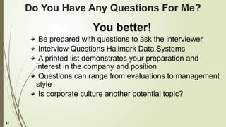 34
Do You Have Any Questions For Me?
You better!
Be prepared with questions to ask the interviewer
Interview Questions Hallmark Data Systems
A printed list demonstrates your preparation and
interest in the company and position
Questions can range from evaluations to management
style
Is corporate culture another potential topic?
 