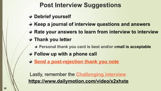 39
Post Interview Suggestions
Debrief yourself
Keep a journal of interview questions and answers
Rate your answers to learn from interview to interview
Thank you letter
Personal thank you card is best and/or email is acceptable
Follow up with a phone call
Send a post-rejection thank you note
Lastly, remember the Challenging interview
https://www.dailymotion.com/video/x2xhxte
 