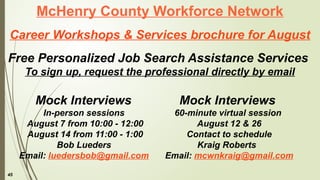 45
McHenry County Workforce Network
Career Workshops & Services brochure for August
Free Personalized Job Search Assistance Services
To sign up, request the professional directly by email
Mock Interviews
60-minute virtual session
August 12 & 26
Contact to schedule
Kraig Roberts
Email: mcwnkraig@gmail.com
Mock Interviews
In-person sessions
August 7 from 10:00 - 12:00
August 14 from 11:00 - 1:00
Bob Lueders
Email: luedersbob@gmail.com
 