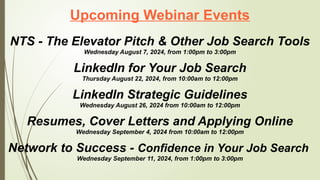 Upcoming Webinar Events
NTS - The Elevator Pitch & Other Job Search Tools
Wednesday August 7, 2024, from 1:00pm to 3:00pm
LinkedIn for Your Job Search
Thursday August 22, 2024, from 10:00am to 12:00pm
LinkedIn Strategic Guidelines
Wednesday August 26, 2024 from 10:00am to 12:00pm
Resumes, Cover Letters and Applying Online
Wednesday September 4, 2024 from 10:00am to 12:00pm
Network to Success - Confidence in Your Job Search
Wednesday September 11, 2024, from 1:00pm to 3:00pm
 