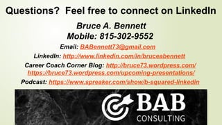 Questions? Feel free to connect on LinkedIn
Bruce A. Bennett
Mobile: 815-302-9552
Email: BABennett73@gmail.com
LinkedIn: http://www.linkedin.com/in/bruceabennett
Career Coach Corner Blog: http://bruce73.wordpress.com/
https://bruce73.wordpress.com/upcoming-presentations/
Podcast: https://www.spreaker.com/show/b-squared-linkedin
 