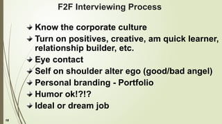 18
F2F Interviewing Process
Know the corporate culture
Turn on positives, creative, am quick learner,
relationship builder, etc.
Eye contact
Self on shoulder alter ego (good/bad angel)
Personal branding - Portfolio
Humor ok!?!?
Ideal or dream job
 