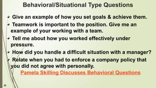 22
Behavioral/Situational Type Questions
Give an example of how you set goals & achieve them.
Teamwork is important to the position. Give me an
example of your working with a team.
Tell me about how you worked effectively under
pressure.
How did you handle a difficult situation with a manager?
Relate when you had to enforce a company policy that
you did not agree with personally.
Pamela Skilling Discusses Behavioral Questions
 