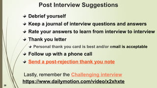 39
Post Interview Suggestions
Debrief yourself
Keep a journal of interview questions and answers
Rate your answers to learn from interview to interview
Thank you letter
Personal thank you card is best and/or email is acceptable
Follow up with a phone call
Send a post-rejection thank you note
Lastly, remember the Challenging interview
https://www.dailymotion.com/video/x2xhxte
 