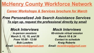 46
McHenry County Workforce Network
Career Workshops & Services brochure for March
Free Personalized Job Search Assistance Services
To sign up, request the professional directly by email
Mock Interviews
60-minute virtual session
March 10 & 24
Contact to schedule
Kraig Roberts
Email: mcwnkraig@gmail.com
Mock Interviews
In-person sessions
March 5, 12, 19, and 26
From 10:00 - 12:00
Bob Lueders
Email: luedersbob@gmail.com
 