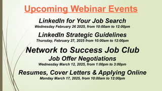 Upcoming Webinar Events
LinkedIn for Your Job Search
Wednesday February 26 2025, from 10:00am to 12:00pm
LinkedIn Strategic Guidelines
Thursday, February 27, 2025 from 10:00am to 12:00pm
Network to Success Job Club
Job Offer Negotiations
Wednesday March 12, 2025, from 1:00pm to 3:00pm
Resumes, Cover Letters & Applying Online
Monday March 17, 2025, from 10:00am to 12:00pm
 