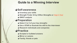 5
Guide to a Winning Interview
Self-awareness
Inventory your skills
Strength Finder 34 by Clifton Strengths or High 5 Test
SWOT analysis
Preparation
Select 3 to 5 of your key strengths
Use a STAR to illustrate the skill to the interviewer
Research individuals and companies
Practice
Scripted or bulleted answers
Mirror or camera
Family, friends or pets
 