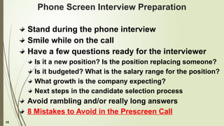 15
Phone Screen Interview Preparation
Stand during the phone interview
Smile while on the call
Have a few questions ready for the interviewer
Is it a new position? Is the position replacing someone?
Is it budgeted? What is the salary range for the position?
What growth is the company expecting?
Next steps in the candidate selection process
Avoid rambling and/or really long answers
8 Mistakes to Avoid in the Prescreen Call
 