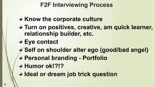 17
F2F Interviewing Process
Know the corporate culture
Turn on positives, creative, am quick learner,
relationship builder, etc.
Eye contact
Self on shoulder alter ego (good/bad angel)
Personal branding - Portfolio
Humor ok!?!?
Ideal or dream job trick question
 