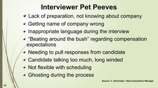 32
Lack of preparation, not knowing about company
Getting name of company wrong
Inappropriate language during the interview
“Beating around the bush” regarding compensation
expectations
Needing to pull responses from candidate
Candidate talking too much, long winded
Not flexible with scheduling
Ghosting during the process
Source: C. Schroeder, Talent Acquisition Manager
Interviewer Pet Peeves
 