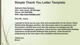34
Simple Thank You Letter Template
Hallmark Data Systems
Attn: Julie Jones, HR Manager
Phone: 847-999-9999
Web: http://www.halldata.com/
Dear Ms. Jones,
I wanted to thank you for your time and consideration for the Senior Client
Relationship Manager position. Our discussion about my experience and
the position clarified how much this job matches my background. My
extensive management, operations, client service, and relationship building
experience would benefit Hallmark Data Systems. I look forward to
progressing to the next step in the candidate selection process.
Thank you,
Bruce
 