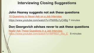 36
Interviewing Closing Suggestions
John Heaney suggests not ask these questions
10 Questions to Never Ask on a Job Interview
https://www.youtube.com/watch?v=FNW8u1yC4Bg 7 minutes
Don Georgevich advises never to ask these questions
Never Ask These Questions in a Job Interview
https://www.youtube.com/watch?v=WPRG7_fXe_E 8 minutes
 