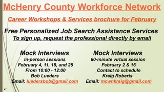 41
McHenry County Workforce Network
Career Workshops & Services brochure for February
Free Personalized Job Search Assistance Services
To sign up, request the professional directly by email
Mock Interviews
60-minute virtual session
February 2 & 16
Contact to schedule
Kraig Roberts
Email: mcwnkraig@gmail.com
Mock Interviews
In-person sessions
February 4, 11, 18, and 25
From 10:00 - 12:00
Bob Lueders
Email: luedersbob@gmail.com
 