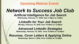 Upcoming Webinar Events
Network to Success Job Club
Artificial Intelligence for Job Search
Wednesday, February 11, 2026, from 1:00pm to 3:00pm
LinkedIn for Your Job Search
Monday, February 16, 2026, from 10:00am to 12:00pm
Advanced LinkedIn Strategies
Wednesday, February 18, 2026, from 10:00am to 12:00pm
Resumes, Cover Letters & Applying Online
Wednesday, March 4, 2026, from 10:00am to 12:00pm
 