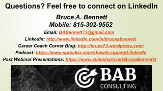Questions? Feel free to connect on LinkedIn
Bruce A. Bennett
Mobile: 815-302-9552
Email: BABennett73@gmail.com
LinkedIn: http://www.linkedin.com/in/bruceabennett
Career Coach Corner Blog: http://bruce73.wordpress.com/
Podcast: https://www.spreaker.com/show/b-squared-linkedin
Past Webinar Presentations: https://www.slideshare.net/BruceBennett3
 